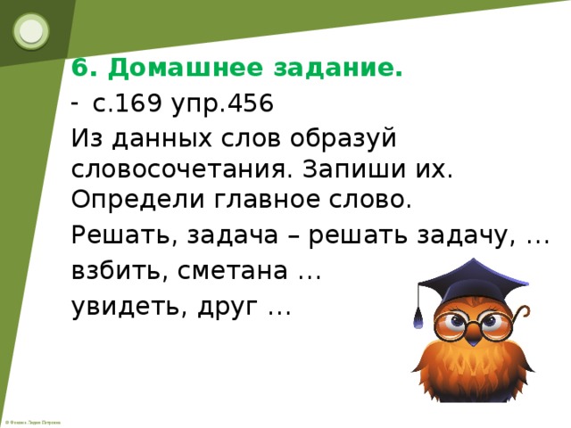 6. Домашнее задание. с.169 упр.456 Из данных слов образуй словосочетания. Запиши их. Определи главное слово. Решать, задача – решать задачу, … взбить, сметана … увидеть, друг …