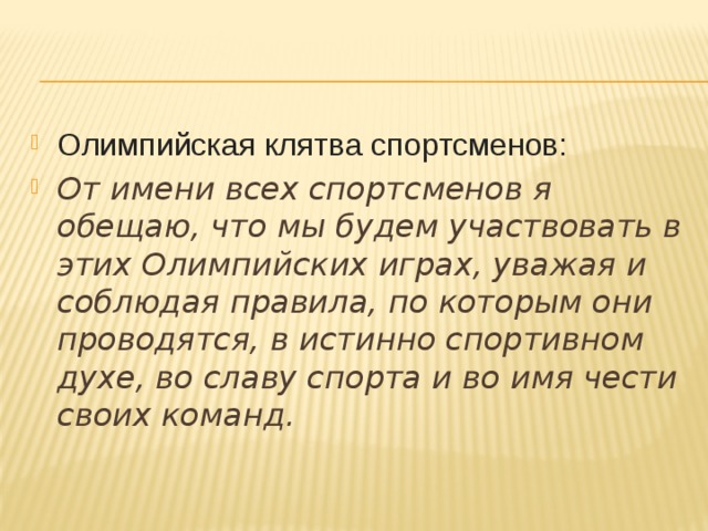 Олимпийская клятва спортсменов: От имени всех спортсменов я обещаю, что мы будем участвовать в этих Олимпийских играх, уважая и соблюдая правила, по которым они проводятся, в истинно спортивном духе, во славу спорта и во имя чести своих команд.