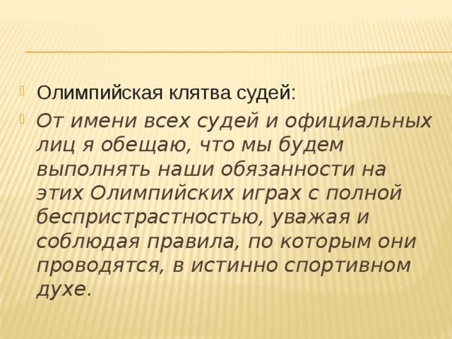 Олимпийская клятва судей: От имени всех судей и официальных лиц я обещаю, что мы будем выполнять наши обязанности на этих Олимпийских играх с полной беспристрастностью, уважая и соблюдая правила, по которым они проводятся, в истинно спортивном духе.