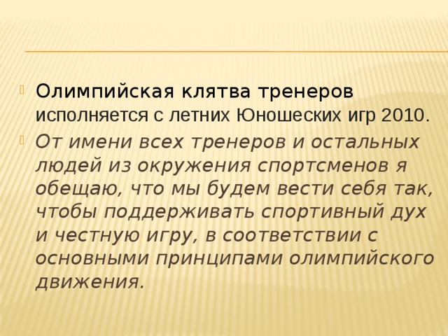 Олимпийская клятва тренеров исполняется с летних Юношеских игр 2010. От имени всех тренеров и остальных людей из окружения спортсменов я обещаю, что мы будем вести себя так, чтобы поддерживать спортивный дух и честную игру, в соответствии с основными принципами олимпийского движения.