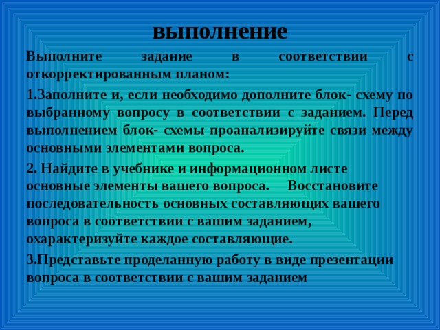 выполнение Выполните задание в соответствии с откорректированным планом: 1.Заполните и, если необходимо дополните блок- схему по выбранному вопросу в соответствии с заданием. Перед выполнением блок- схемы проанализируйте связи между основными элементами вопроса. 2. Найдите в учебнике и информационном листе основные элементы вашего вопроса. Восстановите последовательность основных составляющих вашего вопроса в соответствии с вашим заданием, охарактеризуйте каждое составляющие. 3.Представьте проделанную работу в виде презентации вопроса в соответствии с вашим заданием