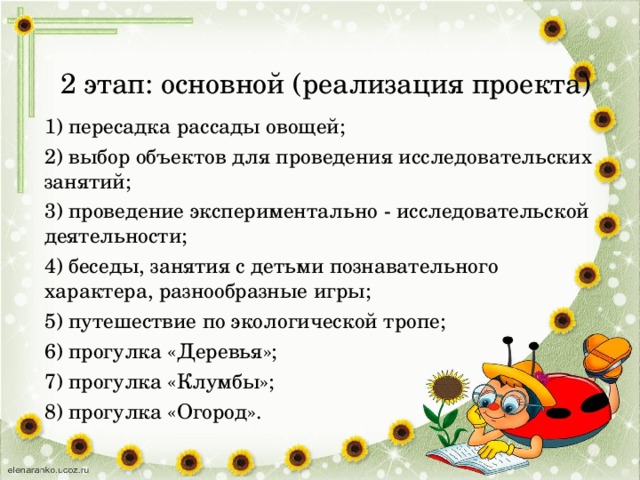 2 этап: основной (реализация проекта)   1) пересадка рассады овощей; 2) выбор объектов для проведения исследовательских занятий; 3) проведение экспериментально - исследовательской деятельности; 4) беседы, занятия с детьми познавательного характера, разнообразные игры; 5) путешествие по экологической тропе; 6) прогулка «Деревья»; 7) прогулка «Клумбы»; 8) прогулка «Огород».