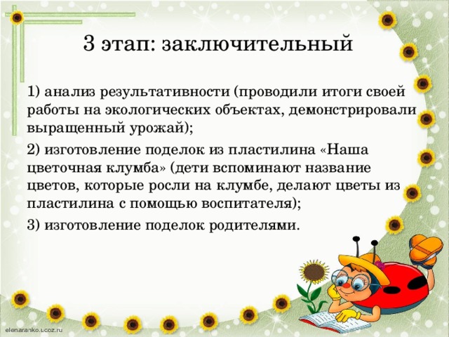 3 этап: заключительный   1) анализ результативности (проводили итоги своей работы на экологических объектах, демонстрировали выращенный урожай); 2) изготовление поделок из пластилина «Наша цветочная клумба» (дети вспоминают название цветов, которые росли на клумбе, делают цветы из пластилина с помощью воспитателя); 3) изготовление поделок родителями.