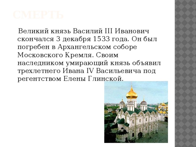 смерть  Великий князь Василий III Иванович скончался 3 декабря 1533 года. Он был погребен в Архангельском соборе Московского Кремля. Своим наследником умирающий князь объявил трехлетнего Ивана IV Васильевича под регентством Елены Глинской.