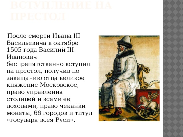 Вступление на престол  После смерти Ивана III Васильевича в октябре 1505 года Василий III Иванович беспрепятственно вступил на престол, получив по завещанию отца великое княжение Московское, право управления столицей и всеми ее доходами, право чеканки монеты, 66 городов и титул «государя всея Руси».