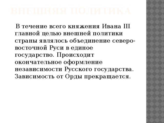 Внешняя политика  В течение всего княжения Ивана III главной целью внешней политики страны являлось объединение северо-восточной Руси в единое государство. Происходит окончательное оформление независимости Русского государства. Зависимость от Орды прекращается.