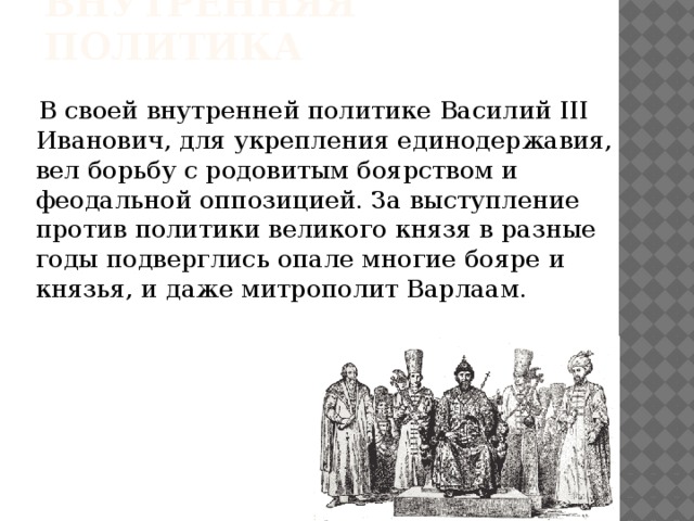 Внутренняя политика  В своей внутренней политике Василий III Иванович, для укрепления единодержавия, вел борьбу с родовитым боярством и феодальной оппозицией. За выступление против политики великого князя в разные годы подверглись опале многие бояре и князья, и даже митрополит Варлаам.