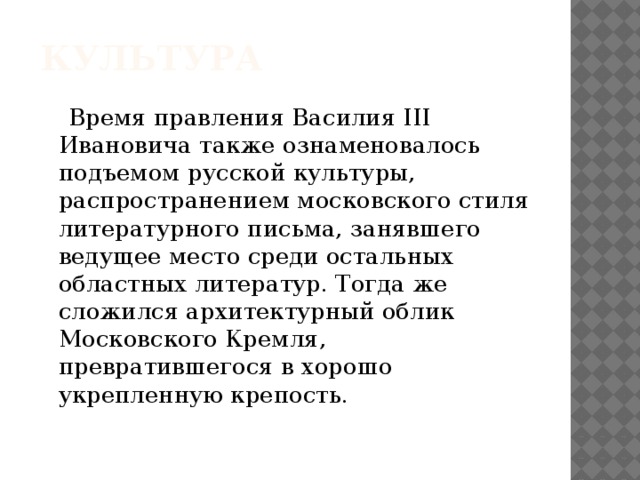 Культура  Время правления Василия III Ивановича также ознаменовалось подъемом русской культуры, распространением московского стиля литературного письма, занявшего ведущее место среди остальных областных литератур. Тогда же сложился архитектурный облик Московского Кремля, превратившегося в хорошо укрепленную крепость.