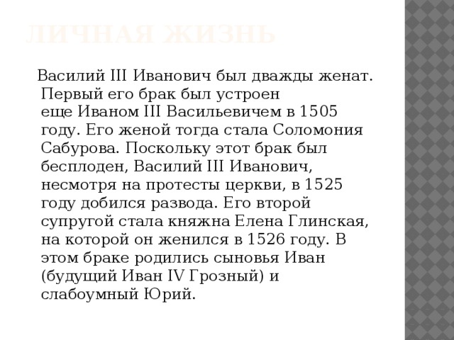 Личная жизнь  Василий III Иванович был дважды женат. Первый его брак был устроен еще Иваном III Васильевичем в 1505 году. Его женой тогда стала Соломония Сабурова. Поскольку этот брак был бесплоден, Василий III Иванович, несмотря на протесты церкви, в 1525 году добился развода. Его второй супругой стала княжна Елена Глинская, на которой он женился в 1526 году. В этом браке родились сыновья Иван (будущий Иван IV Грозный) и слабоумный Юрий.