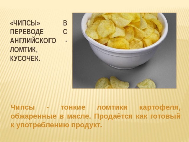 «Чипсы» в переводе с английского - ломтик, кусочек. Чипсы - тонкие ломтики картофеля, обжаренные в масле. Продаётся как готовый к употреблению продукт.