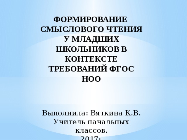 ФОРМИРОВАНИЕ СМЫСЛОВОГО ЧТЕНИЯ У МЛАДШИХ ШКОЛЬНИКОВ В КОНТЕКСТЕ ТРЕБОВАНИЙ ФГОС НОО   Выполнила: Вяткина К.В. Учитель начальных классов.  2017г