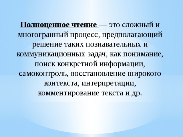 Полноценное чтение — это слож­ный и многогранный процесс, предполагающий решение таких позна­вательных и коммуникационных задач, как понимание, поиск конкрет­ной информации, самоконтроль, восстановление широкого контекста, интерпретации, комментирование текста и др.