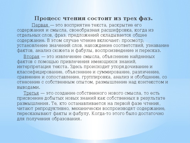 Процесс чтения состоит из трех фаз.  Первая  — это восприятие текста, раскрытие его содержания и смыс­ла, своеобразная расшифровка, когда из отдельных слов, фраз, предло­жений складывается общее содержание. В этом случае чтение включает: просмотр, установление значений слов, нахождение соответствий, узна­вание фактов, анализ сюжета и фабулы, воспроизведение и пересказ.  Вторая  — это извлечение смысла, объяснение найденных фактов с помощью привлечения имеющихся знаний, интерпретация текста. Здесь происходит упорядочивание и классифицирование, объяснение и суммирование, различение, сравнение и сопо­ставление, группировка, анализ и обобщение, со­отнесение с собственным опытом, размышление над контекстом и выводами.  Третья  — это создание собственного нового смысла, то есть присвоение добытых новых знаний как собственных в результате размышления. Те, кто останавливается на первой фазе чтения, читают репродуктивно, механически воспроизводят содержа­ние, пересказывают факты и фабулу. Когда-то этого было достаточно для получения образования.