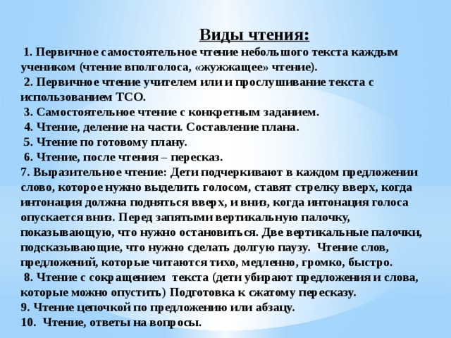 Виды чтения:    1. Первичное самостоятельное чтение небольшого текста каждым учеником (чтение вполголоса, «жужжащее» чтение).   2. Первичное чтение учителем или и прослушивание текста с использованием ТСО.   3. Самостоятельное чтение с конкретным заданием.   4. Чтение, деление на части. Составление плана.   5. Чтение по готовому плану.   6. Чтение, после чтения – пересказ.  7. Выразительное чтение: Дети подчеркивают в каждом предложении слово, которое нужно выделить голосом, ставят стрелку вверх, когда интонация должна подняться вверх, и вниз, когда интонация голоса опускается вниз. Перед запятыми вертикальную палочку, показывающую, что нужно остановиться. Две вертикальные палочки, подсказывающие, что нужно сделать долгую паузу.  Чтение слов, предложений, которые читаются тихо, медленно, громко, быстро.   8. Чтение с сокращением  текста (дети убирают предложения и слова, которые можно опустить) Подготовка к сжатому пересказу.  9. Чтение цепочкой по предложению или абзацу.  10. Чтение, ответы на вопросы.