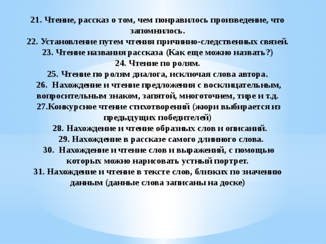 21. Чтение, рассказ о том, чем понравилось произведение, что запомнилось.  22. Установление путем чтения причинно-следственных связей.  23. Чтение названия рассказа (Как еще можно назвать?)  24. Чтение по ролям.  25. Чтение по ролям диалога, исключая слова автора.  26. Нахождение и чтение предложения с восклицательным, вопросительным знаком, запятой, многоточием, тире и т.д.  27.Конкурсное чтение стихотворений (жюри выбирается из предыдущих победителей)  28. Нахождение и чтение образных слов и описаний.  29. Нахождение в рассказе самого длинного слова.  30. Нахождение и чтение слов и выражений, с помощью которых можно нарисовать устный портрет.  31. Нахождение и чтение в тексте слов, близких по значению данным (данные слова записаны на доске)