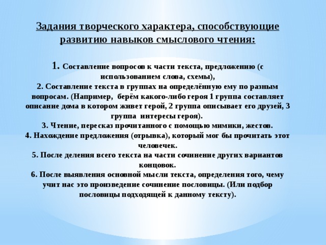 Задания творческого характера, способствующие развитию навыков смыслового чтения:   1. Составление вопросов к части текста, предложению (с использованием слова, схемы),  2. Составление текста в группах на определённую ему по разным вопросам. (Например, берём какого-либо героя 1 группа составляет описание дома в котором живет герой, 2 группа описывает его друзей, 3 группа интересы героя).  3. Чтение, пересказ прочитанного с помощью мимики, жестов.  4. Нахождение предложения (отрывка), который мог бы прочитать этот человечек.  5. После деления всего текста на части сочинение других вариантов концовок.  6. После выявления основной мысли текста, определения того, чему учит нас это произведение сочинение пословицы. (Или подбор пословицы подходящей к данному тексту).