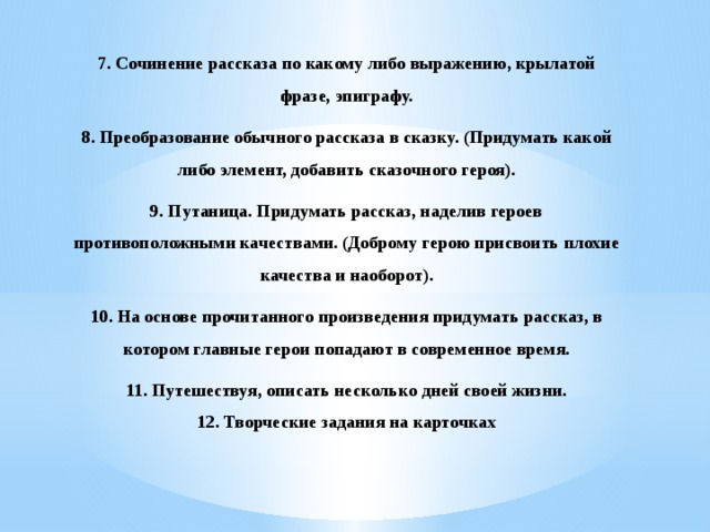 7. Сочинение рассказа по какому либо выражению, крылатой фразе, эпиграфу. 8. Преобразование обычного рассказа в сказку. (Придумать какой либо элемент, добавить сказочного героя). 9. Путаница. Придумать рассказ, наделив героев противоположными качествами. (Доброму герою присвоить плохие качества и наоборот). 10. На основе прочитанного произведения придумать рассказ, в котором главные герои попадают в современное время. 11. Путешествуя, описать несколько дней своей жизни. 12. Творческие задания на карточках