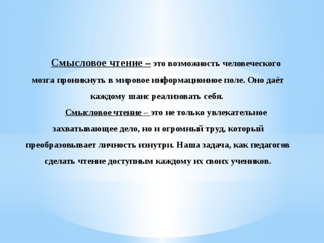 Смысловое чтение – это возможность человеческого мозга проникнуть в мировое информационное поле. Оно даёт каждому шанс реализовать себя. Смысловое чтение – это не только увлекательное захватывающее дело, но и огромный труд, который преобразовывает личность изнутри. Наша задача, как педагогов сделать чтение доступным каждому их своих учеников.