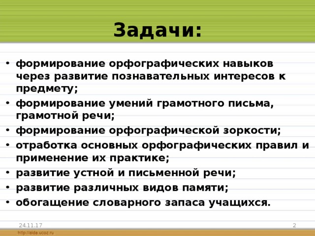 Задачи: формирование орфографических навыков через развитие познавательных интересов к предмету; формирование умений грамотного письма, грамотной речи; формирование орфографической зоркости; отработка основных орфографических правил и применение их практике; развитие устной и письменной речи; развитие различных видов памяти; обогащение словарного запаса учащихся.  24.11.17