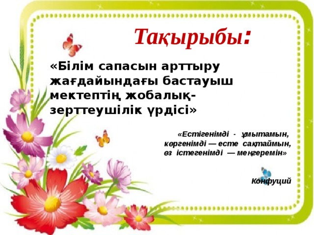 Тақырыбы : «Білім сапасын арттыру жағдайындағы бастауыш мектептің жобалық- зерттеушілік үрдісі»   «Естігенімді  -  ұмытамын,  көргенімді — есте  сақтаймын,  өз  істегенімді  — меңгеремін»     Конфуций