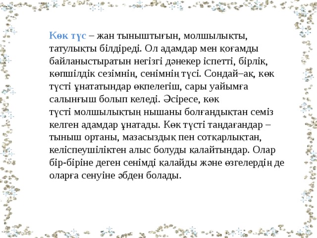 Көк түс   – жан тыныштығын, молшылықты, татулықты білдіреді. Ол адамдар мен қоғамды байланыстыратын негізгі дәнекер іспетті, бірлік, көпшілдік сезімнің, сенімнің түсі. Сондай–ақ, көк  түсті ұнататындар өкпелегіш, сары уайымға салынғыш болып келеді. Әсіресе, көк түсті молшылықтың нышаны болғандықтан семіз келген адамдар ұнатады. Көк түсті таңдағандар – тыныш ортаны, мазасыздық пен сотқарлықтан, келіспеушіліктен алыс болуды қалайтындар. Олар бір-біріне деген сенімді қалайды және өзгелердің де оларға сенуіне әбден болады.                  