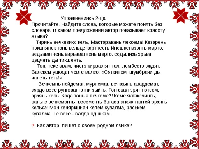 Упражнениясь 2-це. Прочитайте. Найдите слова, которые можете понять без словаря. В каком предложении автор показывает красоту языка?  Тиринь вечкевикс кель, Масторавань лексема! Кезэрень покштянок тонь вельде кортнесть Инешкепазонть марто, ведьаватнень,вирьаватнень марто, содылизь эрьва цецянть ды тикшенть.  Тон, теке авам, чистэ кирвазтят тол, лембестэ эждят. Валскем ушодат чевте валсо: «Сяткинем, шумбрачи ды чансть теть!»  Вечксынь пейдемат, мурнемат, вечксынь авардемат, зярдо весе рунговат ютни зыйть. Тон свал эрят потсом, эрзянь кель. Кода тонь а вечкемс?! Кеме ялгаксчинть, ванькс вечкеманть- весементь ёвтаса ансяк тантей эрзянь кельсэ! Мон кеняркшнан келем кувалма, раськем кувалма. Те весе - валдо од шкам. ? Как автор пишет о своём родном языке?