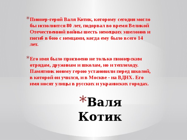 Пионер-герой Валя Котик, которому сегодня могло бы исполнится 80 лет, подорвал во время Великой Отечественной войны шесть немецких эшелонов и погиб в бою с немцами, когда ему было всего 14 лет.  Его имя было присвоено не только пионерским отрядам, дружинам и школам, но и теплоходу. Памятник юному герою установили перед школой, в которой он учился, и в Москве - на ВДНХ. Его имя носят улицы в русских и украинских городах.  Валя Котик