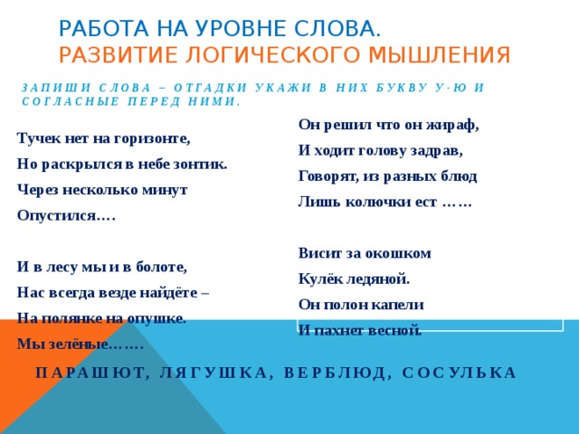 Работа на уровне слова.  Развитие логического мышления Запиши слова – отгадки укажи в них букву У-Ю и согласные перед ними. Он решил что он жираф, И ходит голову задрав, Говорят, из разных блюд Лишь колючки ест ……  Висит за окошком Кулёк ледяной. Он полон капели И пахнет весной. Тучек нет на горизонте, Но раскрылся в небе зонтик. Через несколько минут Опустился….  И в лесу мы и в болоте, Нас всегда везде найдёте – На полянке на опушке. Мы зелёные……. Парашют, лягушка, верблюд, сосулька