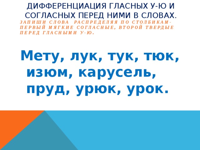 Дифференциация гласных У-Ю и согласных перед ними в словах. Запиши слова распределяя по столбикам- первый мягкие согласные, второй твердые перед гласными У-Ю. Мету, лук, тук, тюк, изюм, карусель, пруд, урюк, урок.