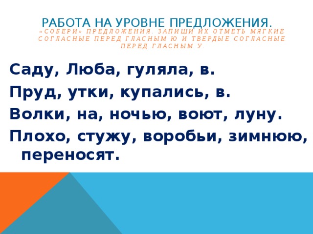 Работа на уровне предложения. «Собери» предложения. Запиши их отметь мягкие согласные перед гласным Ю и твердые согласные перед гласным У. Саду, Люба, гуляла, в. Пруд, утки, купались, в. Волки, на, ночью, воют, луну. Плохо, стужу, воробьи, зимнюю, переносят.