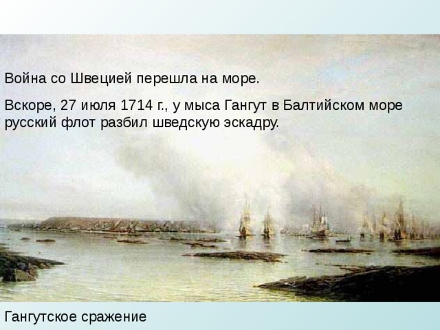 Война со Швецией перешла на море. Вскоре, 27 июля 1714 г., у мыса Гангут в Балтийском море русский флот разбил шведскую эскадру. Гангутское сражение