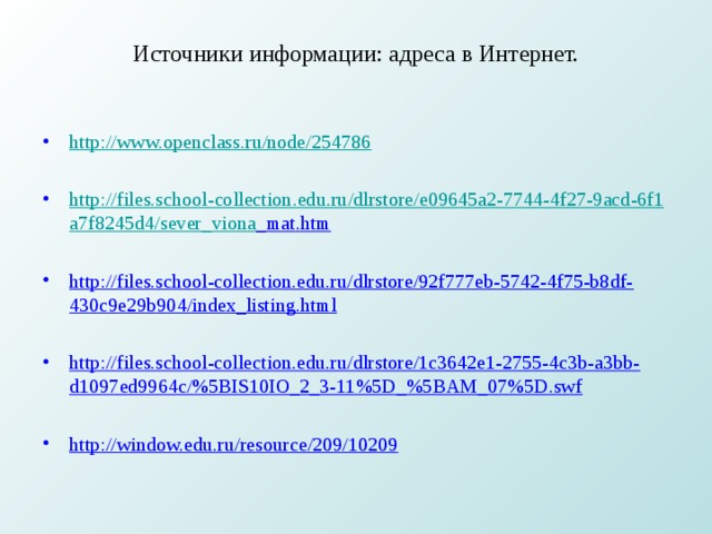Источники информации: адреса в Интернет.   http://www.openclass.ru/node/254786  http :// files . school - collection . edu . ru / dlrstore / e 09645 a 2-7744-4 f 27-9 acd -6 f 1 a 7 f 8245 d 4/ sever _ viona _ mat . htm   http://files.school-collection.edu.ru/dlrstore/92f777eb-5742-4f75-b8df-430c9e29b904/index_listing.html  http://files.school-collection.edu.ru/dlrstore/1c3642e1-2755-4c3b-a3bb-d1097ed9964c/%5BIS10IO_2_3-11%5D_%5BAM_07%5D.swf  http://window.edu.ru/resource/209/10209