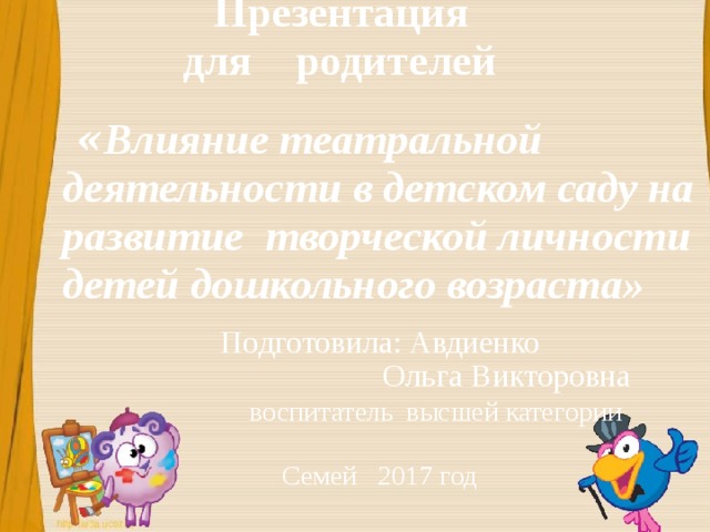 Презентация  для родителей  « Влияние театральной деятельности в детском саду на развитие творческой личности детей дошкольного возраста»   Подготовила: Авдиенко  Ольга Викторовна  воспитатель высшей категории Семей 2017 год Презентация для воспитателей Автор: Авдиенко Ольга Викторовна