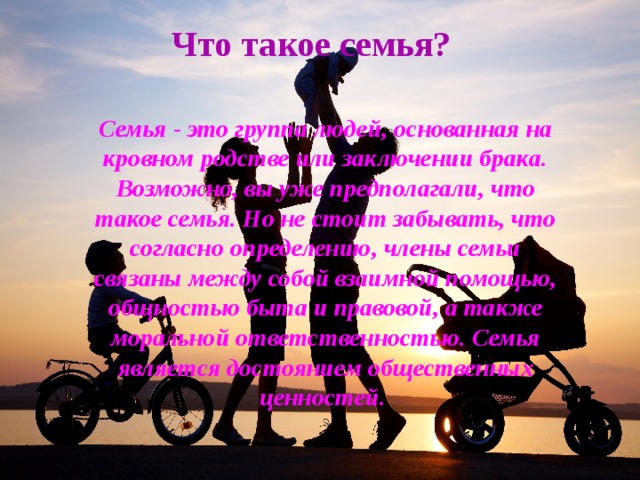 Что такое семья? Семья - это группа людей, основанная на кровном родстве или заключении брака. Возможно, вы уже предполагали, что такое семья. Но не стоит забывать, что согласно определению, члены семьи связаны между собой взаимной помощью, общностью быта и правовой, а также моральной ответственностью. Семья является достоянием общественных ценностей.