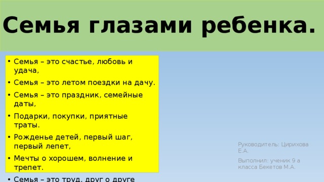 Семья глазами ребенка.   Семья – это счастье, любовь и удача, Семья – это летом поездки на дачу. Семья – это праздник, семейные даты, Подарки, покупки, приятные траты. Рожденье детей, первый шаг, первый лепет, Мечты о хорошем, волнение и трепет. Семья – это труд, друг о друге забота, Семья – это много домашней работы. Семья – это важно! Семья – это сложно! Но жить без семьи никому невозможно! Руководитель: Цирихова Е.А. Выполнил: ученик 9 а класса Бекетов М.А.