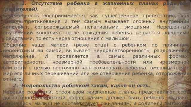         1. Отсутствие ребенка в жизненных планах родителя (родителей).  Беременность воспринимается как существенное препятствие, как камень преткновения и тем самым вызывает сложный внутренний конфликт, сопровождаемый негативными эмоциями. Нерешенный внутренний конфликт после рождения ребенка решается внешними средствами, то есть через отношения с малышом. Общение чаще матери (реже отца) с ребенком по причинам, непонятным ей самой, вызывает неудовлетворенность, раздражение, напряжение. И проявляется в самых различных формах: авторитарности, чрезмерной требовательности или чрезмерной близости с целью постоянно контролировать ребенка, вмешиваться в мир его личных переживаний или же отвержения ребенка, отгорожения от него.       2.  Недовольство ребенком таким, каков он есть.  Нередко родители, строя свои жизненные планы, представляют себе достаточно конкретный образ, каким должен быть ребенок. Однако, родившись, малыш не соответствует ожиданиям, и родители пытаются исправить «недостатки природы» воспитанием.