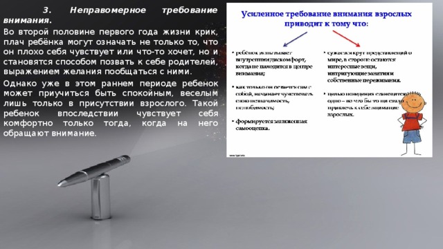       3.  Неправомерное требование внимания.  Во второй половине первого года жизни крик, плач ребёнка могут означать не только то, что он плохо себя чувствует или что-то хочет, но и становятся способом позвать к себе родителей, выражением желания пообщаться с ними. Однако уже в этом раннем периоде ребенок может приучиться быть спокойным, веселым лишь только в присутствии взрослого. Такой ребенок впоследствии чувствует себя комфортно только тогда, когда на него обращают внимание.