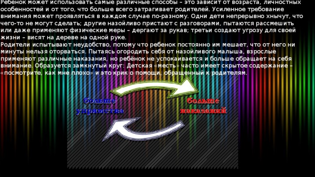 Ребёнок может использовать самые различные способы – это зависит от возраста, личностных особенностей и от того, что больше всего затрагивает родителей. Усиленное требование внимания может проявляться в каждом случае по-разному. Одни дети непрерывно хнычут, что чего-то не могут сделать; другие назойливо пристают с разговорами, пытаются рассмешить или даже применяют физические меры – дергают за рукав; третьи создают угрозу для своей жизни – висят на дереве на одной руке. Родители испытывают неудобство, потому что ребенок постоянно им мешает, что от него ни минуты нельзя оторваться. Пытаясь огородить себя от назойливого малыша, взрослые применяют различные наказания, но ребёнок не успокаивается и больше обращает на себя внимание. Образуется замкнутый круг: Детская «месть» часто имеет скрытое содержание – «посмотрите, как мне плохо» и это крик о помощи, обращенный к родителям.