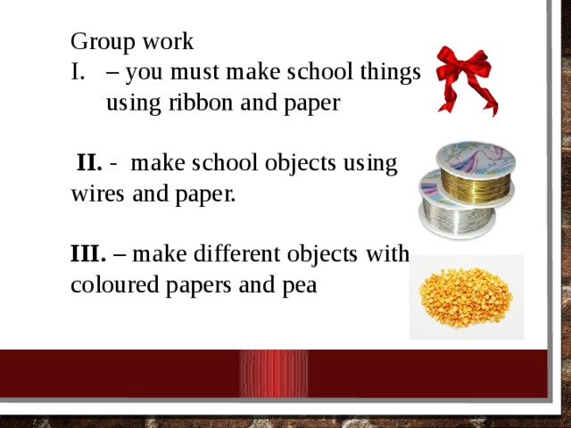 Group work – you must make school things using ribbon and paper  II. - make school objects using wires and paper. III. – make different objects with coloured papers and pea