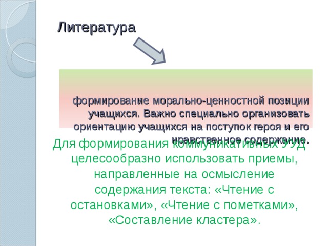 Литература   формирование морально-ценностной позиции учащихся. Важно специально организовать ориентацию учащихся на поступок героя и его нравственное содержание .   Для формирования коммуникативных УУД целесообразно использовать приемы, направленные на осмысление содержания текста: «Чтение с остановками», «Чтение с пометками», «Составление кластера».