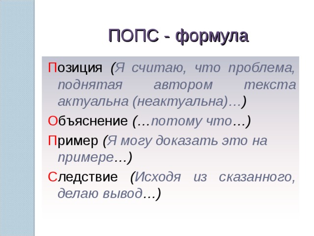 ПОПС - формула П озиция ( Я считаю, что проблема, поднятая автором текста актуальна (неактуальна)… ) О бъяснение (… потому что …) П ример ( Я могу доказать это на примере …) С ледствие ( Исходя из сказанного, делаю вывод …) 11