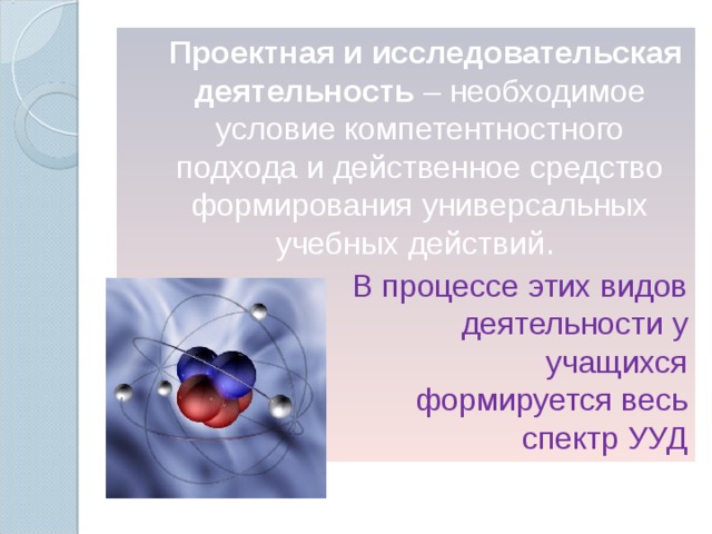 Проектная и исследовательская деятельность – необходимое условие компетентностного подхода и действенное средство формирования универсальных учебных действий . В процессе этих видов деятельности у учащихся формируется весь спектр УУД