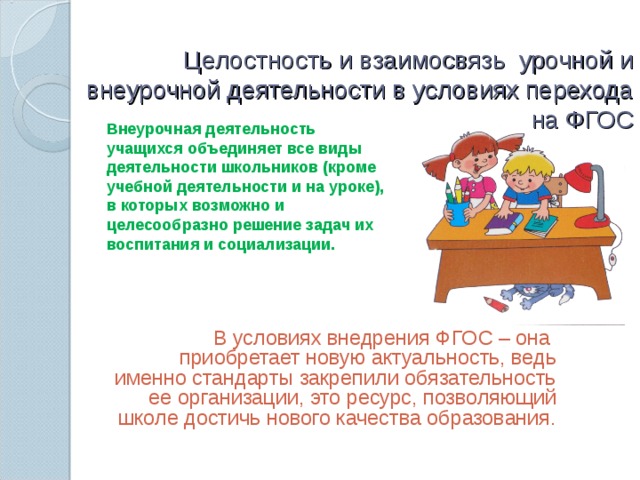 Целостность и взаимосвязь  урочной и внеурочной деятельности в условиях перехода на ФГОС   Внеурочная деятельность учащихся объединяет все виды деятельности школьников (кроме учебной деятельности и на уроке), в которых возможно и целесообразно решение задач их воспитания и социализации.  В условиях внедрения ФГОС – она приобретает новую актуальность, ведь именно стандарты закрепили обязательность ее организации, это ресурс, позволяющий школе достичь нового качества образования.