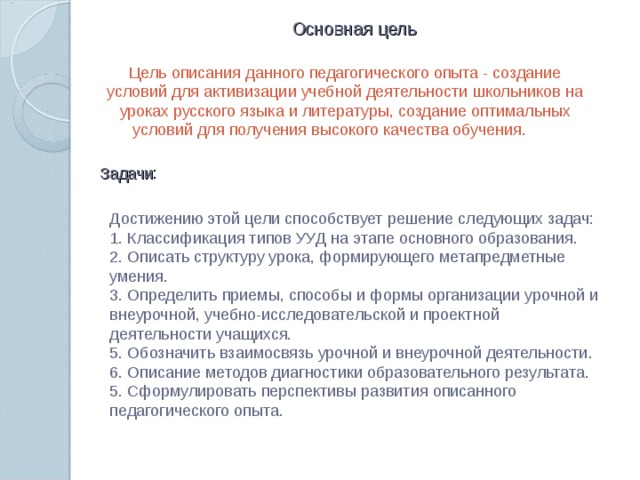 Основная цель Цель описания данного педагогического опыта - создание условий для активизации учебной деятельности школьников на уроках русского языка и литературы, создание оптимальных условий для получения высокого качества обучения.        Задачи Достижению этой цели способствует решение следующих задач: 1. Классификация типов УУД на этапе основного образования. 2. Описать структуру урока, формирующего метапредметные умения. 3. Определить приемы, способы и формы организации урочной и внеурочной, учебно-исследовательской и проектной деятельности учащихся. 5. Обозначить взаимосвязь урочной и внеурочной деятельности. 6. Описание методов диагностики образовательного результата. 5. Сформулировать перспективы развития описанного педагогического опыта.