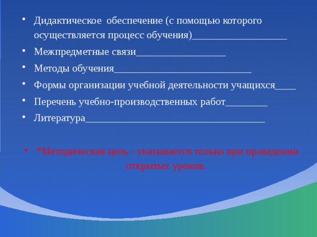 Дидактическое обеспечение (с помощью которого осуществляется процесс обучения)__________________ Межпредметные связи_________________ Методы обучения __________________________ Формы организации учебной деятельности учащихся____ Перечень учебно-производственных работ________ Литература__________________________________ *Методическая цель - указывается только при проведении открытых уроков.