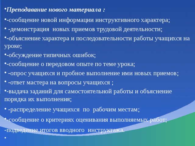 Преподавание нового материала : -сообщение новой информации инструктивного характера;  -демонстрация новых приемов трудовой деятельности; -объяснение характера и последовательности работы учащихся на уроке; -обсуждение типичных ошибок; -сообщение о передовом опыте по теме урока;  -опрос учащихся и пробное выполнение ими новых приемов;  -ответ мастера на вопросы учащихся ; -выдача заданий для самостоятельной работы и объяснение порядка их выполнения;  -распределение учащихся по рабочим местам; -сообщение о критериях оценивания выполняемых работ; -подведение итогов вводного инструктажа.  