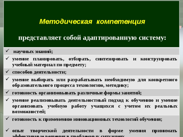 научных знаний; Методическая компетенция умение планировать, отбирать, синтезировать и конструировать учебный материал по предмету;  способов деятельности; представляет собой адаптированную систему: умение выбирать или разрабатывать необходимую для конкретного образовательного процесса технологию, методику;  готовность организовывать различные формы занятий; умение реализовывать деятельностный подход к обучению и умение организовать учебную работу учащихся с учетом их реальных возможностей; готовность к применению инновационных технологий обучения;  опыт творческой деятельности в форме умения принимать эффективные решения в проблемных ситуациях. Становление методической компетентности педагога во многом определяется творческой направленностью   его профессиональной деятельности