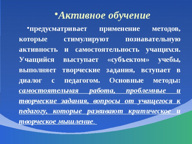 Активное обучение предусматривает применение методов, которые стимулируют познавательную активность и самостоятельность учащихся. Учащийся выступает «субъектом» учебы, выполняет творческие задания, вступает в диалог с педагогом. Основные методы: самостоятельная работа, проблемные и творческие задания, вопросы от учащегося к педагогу, которые развивают критическое и творческое мышление .