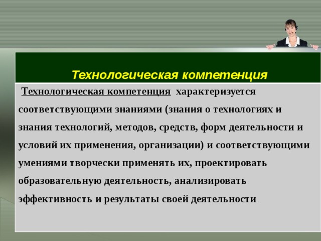 Технологическая компетенция Технологическая компетенция   характеризуется соответствующими знаниями (знания о технологиях и знания технологий, методов, средств, форм деятельности и условий их применения, организации) и соответствующими умениями творчески применять их, проектировать образовательную деятельность, анализировать эффективность и результаты своей деятельности . 