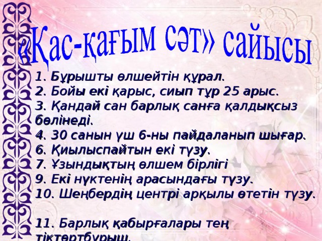 1. Бұрышты өлшейтін құрал.  2. Бойы екі қарыс, сиып тұр 25 арыс.  3. Қандай сан барлық санға қалдықсыз бөлінеді.  4. 30 санын үш 6-ны пайдаланып шығар.  6. Қиылыспайтын екі түзу.  7. Ұзындықтың өлшем бірлігі  9. Екі нүктенің арасындағы түзу.  10. Шеңбердің центрі арқылы өтетін түзу .  11. Барлық қабырғалары тең тіктөртбұрыш.  12. 225 нешенің квадраты?